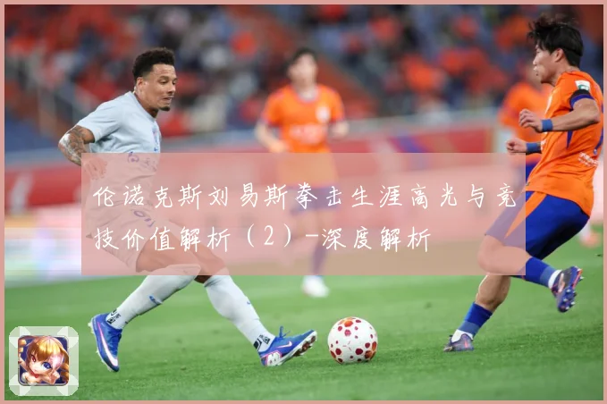 伦诺克斯刘易斯拳击生涯高光与竞技价值解析（2）-深度解析