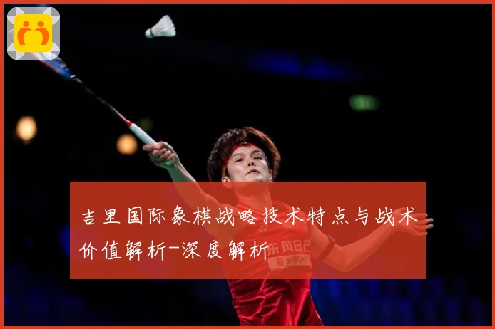 吉里国际象棋战略技术特点与战术价值解析-深度解析