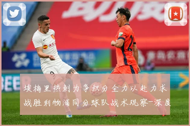 埃梅里热刺为争积分全力以赴力求战胜利物浦同分球队战术观察-深度解析