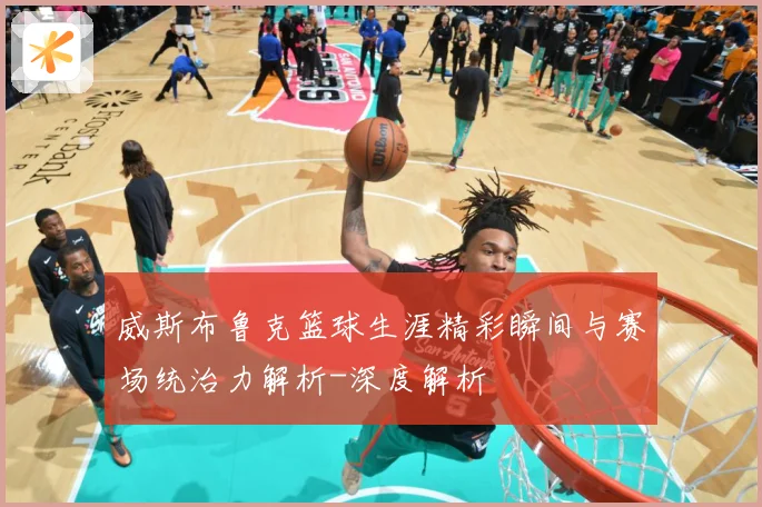 威斯布鲁克篮球生涯精彩瞬间与赛场统治力解析-深度解析