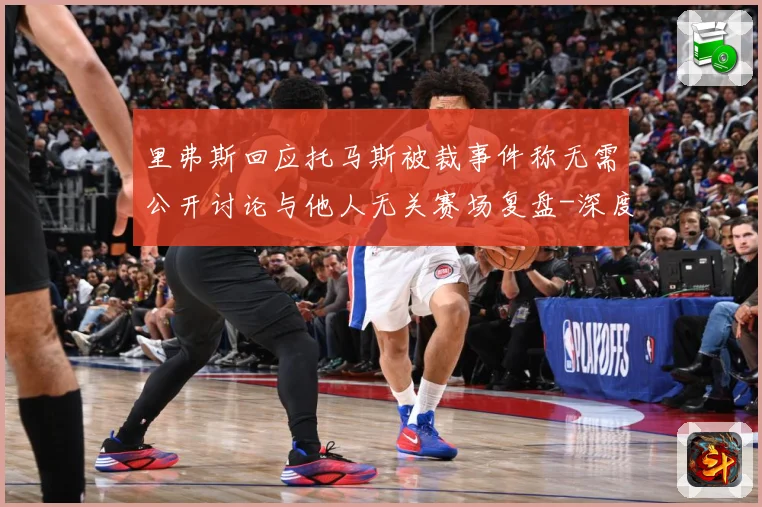 里弗斯回应托马斯被裁事件称无需公开讨论与他人无关赛场复盘-深度解析