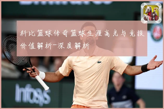 科比篮球传奇篮球生涯高光与竞技价值解析-深度解析
